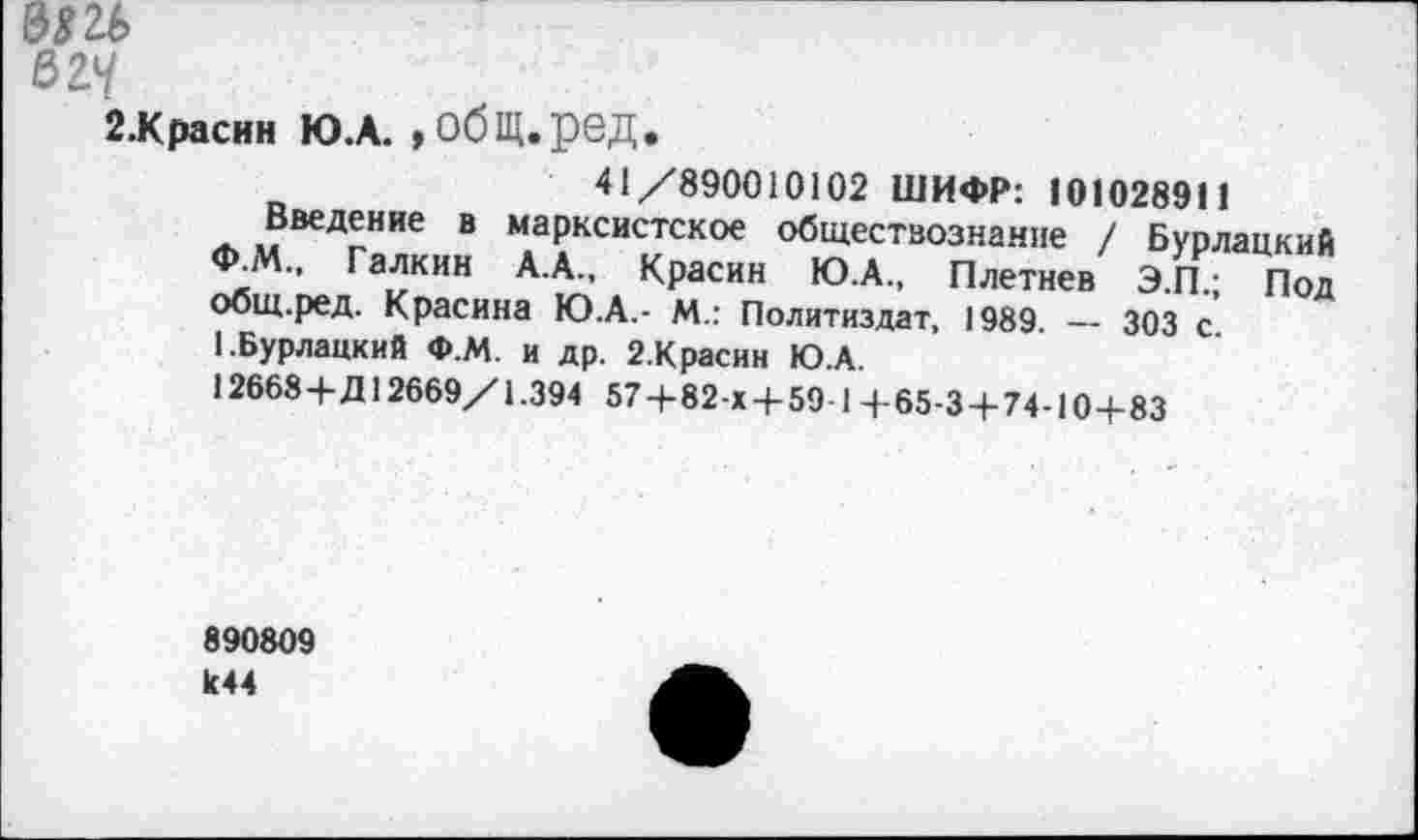 ﻿3*26
вгч
2.К расин Ю.А. »обЩ.ред.
41/890010102 ШИФР: 101028911
Введение в марксистское обществознание / Бурлацкий Ф.М., Галкин А.А., Красин Ю.А., Плетнев Э.П.; Под общ.ред. Красина Ю.А.- М.: Политиздат, 1989. — 303 с.
1.Бурлацкий Ф.М. и др. 2.Красин Ю.А.
12668+Д12669/1.394 57+82-Х + 59-1 +65-3+74-10+83
890809